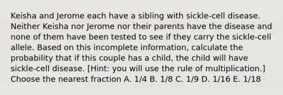 Keisha and Jerome each have a sibling with sickle-cell disease. Neither Keisha nor Jerome nor their parents have the disease and none of them have been tested to see if they carry the sickle-cell allele. Based on this incomplete information, calculate the probability that if this couple has a child, the child will have sickle-cell disease. [Hint: you will use the rule of multiplication.] Choose the nearest fraction A. 1/4 B. 1/8 C. 1/9 D. 1/16 E. 1/18