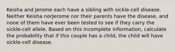 Keisha and Jerome each have a sibling with sickle-cell disease. Neither Keisha norJerome nor their parents have the disease, and none of them have ever been tested to see if they carry the sickle-cell allele. Based on this incomplete information, calculate the probability that if this couple has a child, the child will have sickle-cell disease.