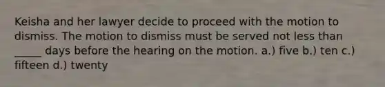 Keisha and her lawyer decide to proceed with the motion to dismiss. The motion to dismiss must be served not less than _____ days before the hearing on the motion. a.) five b.) ten c.) fifteen d.) twenty