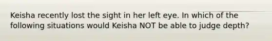 Keisha recently lost the sight in her left eye. In which of the following situations would Keisha NOT be able to judge depth?