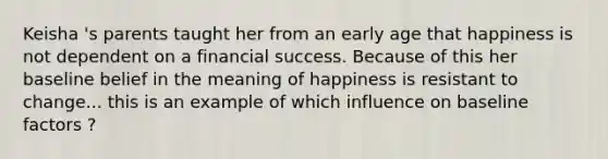 Keisha 's parents taught her from an early age that happiness is not dependent on a financial success. Because of this her baseline belief in the meaning of happiness is resistant to change... this is an example of which influence on baseline factors ?