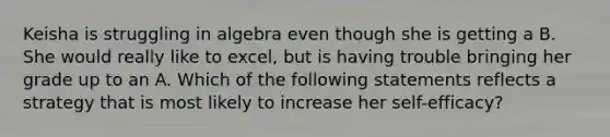 Keisha is struggling in algebra even though she is getting a B. She would really like to​ excel, but is having trouble bringing her grade up to an A. Which of the following statements reflects a strategy that​ is most likely to increase her​ self-efficacy?