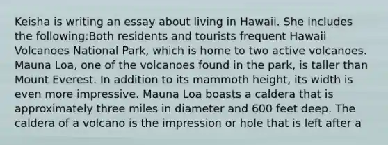 Keisha is writing an essay about living in Hawaii. She includes the following:Both residents and tourists frequent Hawaii Volcanoes National Park, which is home to two active volcanoes. Mauna Loa, one of the volcanoes found in the park, is taller than Mount Everest. In addition to its mammoth height, its width is even more impressive. Mauna Loa boasts a caldera that is approximately three miles in diameter and 600 feet deep. The caldera of a volcano is the impression or hole that is left after a