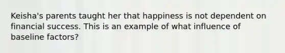 Keisha's parents taught her that happiness is not dependent on financial success. This is an example of what influence of baseline factors?