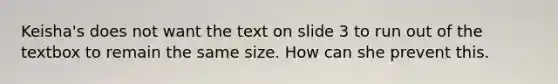 Keisha's does not want the text on slide 3 to run out of the textbox to remain the same size. How can she prevent this.