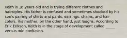 Keith is 16 years old and is trying different clothes and hairstyles. His father is confused and sometimes shocked by his son's pairing of shirts and pants, earrings, chains, and hair colors. His mother, on the other hand, just laughs. According to Erik Erikson, Keith is in the stage of development called _____ versus role confusion.