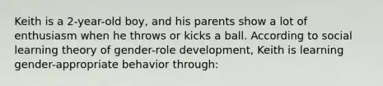 Keith is a 2-year-old boy, and his parents show a lot of enthusiasm when he throws or kicks a ball. According to social learning theory of gender-role development, Keith is learning gender-appropriate behavior through: