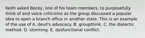 Keith asked Becky, one of his team members, to purposefully think of and voice criticisms as the group discussed a popular idea to open a branch office in another state. This is an example of the use of A. devil's advocacy. B. groupthink. C. the dialectic method. D. storming. E. dysfunctional conflict.