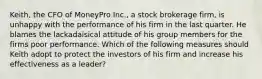 Keith, the CFO of MoneyPro Inc., a stock brokerage firm, is unhappy with the performance of his firm in the last quarter. He blames the lackadaisical attitude of his group members for the firms poor performance. Which of the following measures should Keith adopt to protect the investors of his firm and increase his effectiveness as a leader?