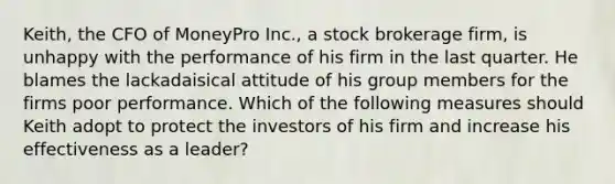 Keith, the CFO of MoneyPro Inc., a stock brokerage firm, is unhappy with the performance of his firm in the last quarter. He blames the lackadaisical attitude of his group members for the firms poor performance. Which of the following measures should Keith adopt to protect the investors of his firm and increase his effectiveness as a leader?