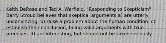 Keith DeRose and Ted A. Warfield, "Responding to Skepticism" Barry Stroud believes that skeptical arguments a) are utterly unconvincing. b) raise a problem about the human condition. c) establish their conclusion, being valid arguments with true premises. d) are interesting, but should not be taken seriously.