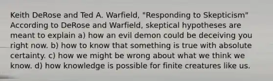 Keith DeRose and Ted A. Warfield, "Responding to Skepticism" According to DeRose and Warfield, skeptical hypotheses are meant to explain a) how an evil demon could be deceiving you right now. b) how to know that something is true with absolute certainty. c) how we might be wrong about what we think we know. d) how knowledge is possible for finite creatures like us.