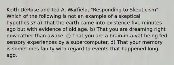 Keith DeRose and Ted A. Warfield, "Responding to Skepticism" Which of the following is not an example of a skeptical hypothesis? a) That the earth came into existence five minutes ago but with evidence of old age. b) That you are dreaming right now rather than awake. c) That you are a brain-in-a-vat being fed sensory experiences by a supercomputer. d) That your memory is sometimes faulty with regard to events that happened long ago.