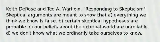 Keith DeRose and Ted A. Warfield, "Responding to Skepticism" Skeptical arguments are meant to show that a) everything we think we know is false. b) certain skeptical hypotheses are probable. c) our beliefs about the external world are unreliable. d) we don't know what we ordinarily take ourselves to know.