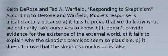 Keith DeRose and Ted A. Warfield, "Responding to Skepticism" According to DeRose and Warfield, Moore's response is unsatisfactory because a) it fails to prove that we do know what we ordinarily take ourselves to know. b) it doesn't provide evidence for the existence of the external world. c) it fails to explain why the skeptic's premises seem so plausible. d) it doesn't prove that the skeptic's conclusion is false.