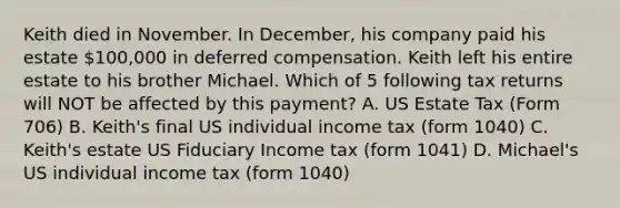 Keith died in November. In December, his company paid his estate 100,000 in deferred compensation. Keith left his entire estate to his brother Michael. Which of 5 following tax returns will NOT be affected by this payment? A. US Estate Tax (Form 706) B. Keith's final US individual income tax (form 1040) C. Keith's estate US Fiduciary Income tax (form 1041) D. Michael's US individual income tax (form 1040)