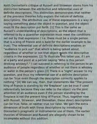 Keith Donnellan's critique of Russell and Strawson stems from his distinction between the attributive and referential uses of definite descriptions. This distinction demonstrates that neither of the previous theories fully explain the nature of definite descriptions. The attributive use of these expressions is a way of saying something about the object in question, and the object must fit the description put forth. [1] This is the same as Russell's understanding of descriptions, as the object that is referred to by a quantifier expression must meet the conditions set out by that expression ( i.e. there must be a single person that is a king of France and is bald for the earlier example to be true). The referential use of definite descriptions enables an "audience to pick out" that which is being talked about, regardless of whether or not that object meets the descriptive criteria in the expression. [2] To illustrate this latter use, if I am at a party and point at a person saying "Who is this person drinking whiskey?," I can succeed in referring to the person to an audience of people regardless of whether or not there is whiskey or water in the person's glass.[3] There is a "right" answer to my question, and thus my referential use of a definite description can be "true even though the description correctly applies to nothing." [4] We can say, then, that statements like "The present king of France is standing by the fireplace" can be true if used referentially because they can refer to the object via the joint attention of an audience even if the person standing by the fireplace is not the present king of France. Thus, together now with Russell, Strawson, and Donnellan, these direct descriptions can be true, false, or neither true nor false. We gain the extra dimension of truth with these descriptions by introducing Donnellan's pragmatic or instrumental use of them. The earlier theories of Strawson and Russell are allegedly shown to be incomplete without this addition.