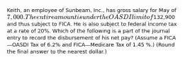 ​Keith, an employee of​ Sunbeam, Inc., has gross salary for May of 7,000. The entire amount is under the OASDI limit of​132,900 and thus subject to FICA. He is also subject to federal income tax at a rate of 20​%. Which of the following is a part of the journal entry to record the disbursement of his net​ pay? (Assume a FICA—OASDI Tax of 6.2​% and FICA—Medicare Tax of 1.45 ​%.) (Round the final answer to the nearest​ dollar.)