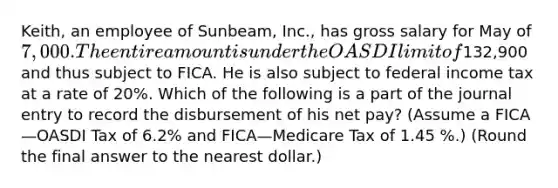 ​Keith, an employee of​ Sunbeam, Inc., has gross salary for May of 7,000. The entire amount is under the OASDI limit of​132,900 and thus subject to FICA. He is also subject to federal income tax at a rate of 20​%. Which of the following is a part of the journal entry to record the disbursement of his net​ pay? (Assume a FICA—OASDI Tax of 6.2​% and FICA—Medicare Tax of 1.45 ​%.) (Round the final answer to the nearest​ dollar.)