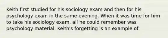 Keith first studied for his sociology exam and then for his psychology exam in the same evening. When it was time for him to take his sociology exam, all he could remember was psychology material. Keith's forgetting is an example of: