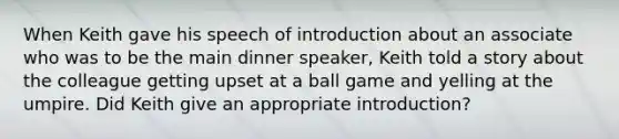 When Keith gave his speech of introduction about an associate who was to be the main dinner speaker, Keith told a story about the colleague getting upset at a ball game and yelling at the umpire. Did Keith give an appropriate introduction?