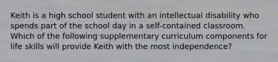 Keith is a high school student with an intellectual disability who spends part of the school day in a self-contained classroom. Which of the following supplementary curriculum components for life skills will provide Keith with the most independence?