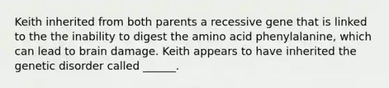 Keith inherited from both parents a recessive gene that is linked to the the inability to digest the amino acid phenylalanine, which can lead to brain damage. Keith appears to have inherited the genetic disorder called ______.