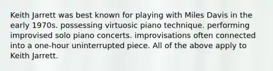 Keith Jarrett was best known for playing with Miles Davis in the early 1970s. possessing virtuosic piano technique. performing improvised solo piano concerts. improvisations often connected into a one-hour uninterrupted piece. All of the above apply to Keith Jarrett.