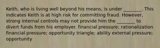 Keith, who is living well beyond his means, is under ________. This indicates Keith is at high risk for committing fraud. However, strong internal controls may not provide him the ________ to divert funds from his employer. financial pressure; rationalization financial pressure; opportunity triangle; ability external pressure; opportunity