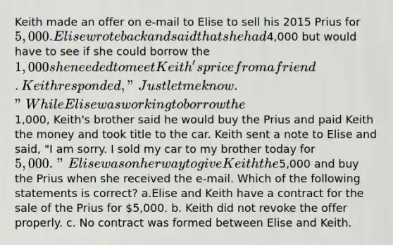 Keith made an offer on e-mail to Elise to sell his 2015 Prius for 5,000. Elise wrote back and said that she had4,000 but would have to see if she could borrow the 1,000 she needed to meet Keith's price from a friend. Keith responded, "Just let me know." While Elise was working to borrow the1,000, Keith's brother said he would buy the Prius and paid Keith the money and took title to the car. Keith sent a note to Elise and said, "I am sorry. I sold my car to my brother today for 5,000." Elise was on her way to give Keith the5,000 and buy the Prius when she received the e-mail. Which of the following statements is correct? a.Elise and Keith have a contract for the sale of the Prius for 5,000. b. Keith did not revoke the offer properly. c. No contract was formed between Elise and Keith.