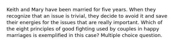 Keith and Mary have been married for five years. When they recognize that an issue is trivial, they decide to avoid it and save their energies for the issues that are really important. Which of the eight principles of good fighting used by couples in happy marriages is exemplified in this case? Multiple choice question.