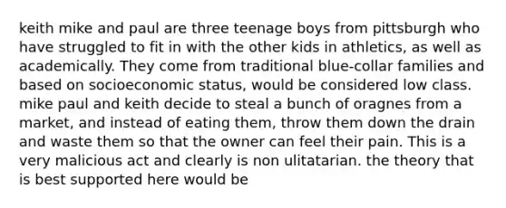 keith mike and paul are three teenage boys from pittsburgh who have struggled to fit in with the other kids in athletics, as well as academically. They come from traditional blue-collar families and based on socioeconomic status, would be considered low class. mike paul and keith decide to steal a bunch of oragnes from a market, and instead of eating them, throw them down the drain and waste them so that the owner can feel their pain. This is a very malicious act and clearly is non ulitatarian. the theory that is best supported here would be