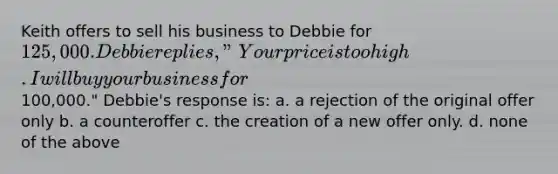 Keith offers to sell his business to Debbie for 125,000. Debbie replies, "Your price is too high. I will buy your business for100,000." Debbie's response is: a. a rejection of the original offer only b. a counteroffer c. the creation of a new offer only. d. none of the above