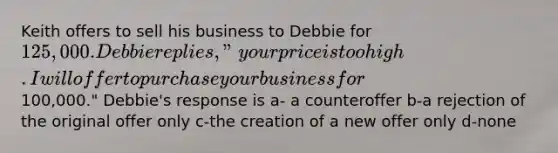 Keith offers to sell his business to Debbie for 125,000. Debbie replies, "your price is too high. I will offer to purchase your business for100,000." Debbie's response is a- a counteroffer b-a rejection of the original offer only c-the creation of a new offer only d-none