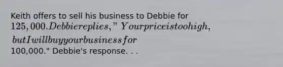 Keith offers to sell his business to Debbie for 125,000. Debbie replies, "Your price is too high, but I will buy your business for100,000." Debbie's response. . .