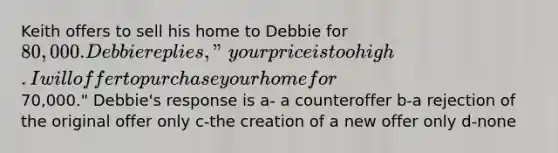 Keith offers to sell his home to Debbie for 80,000. Debbie replies, "your price is too high. I will offer to purchase your home for70,000." Debbie's response is a- a counteroffer b-a rejection of the original offer only c-the creation of a new offer only d-none