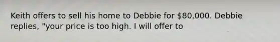 Keith offers to sell his home to Debbie for 80,000. Debbie replies, "your price is too high. I will offer to