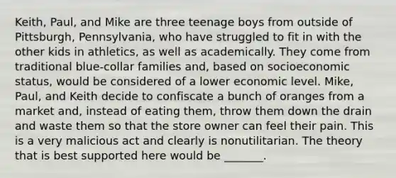 Keith, Paul, and Mike are three teenage boys from outside of Pittsburgh, Pennsylvania, who have struggled to fit in with the other kids in athletics, as well as academically. They come from traditional blue-collar families and, based on socioeconomic status, would be considered of a lower economic level. Mike, Paul, and Keith decide to confiscate a bunch of oranges from a market and, instead of eating them, throw them down the drain and waste them so that the store owner can feel their pain. This is a very malicious act and clearly is nonutilitarian. The theory that is best supported here would be _______.