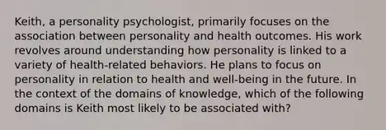 Keith, a personality psychologist, primarily focuses on the association between personality and health outcomes. His work revolves around understanding how personality is linked to a variety of health-related behaviors. He plans to focus on personality in relation to health and well-being in the future. In the context of the domains of knowledge, which of the following domains is Keith most likely to be associated with?