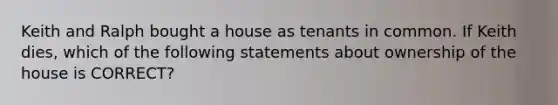 Keith and Ralph bought a house as tenants in common. If Keith dies, which of the following statements about ownership of the house is CORRECT?