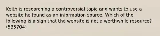 Keith is researching a controversial topic and wants to use a website he found as an information source. Which of the following is a sign that the website is not a worthwhile resource? (535704)