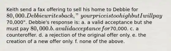 Keith send a fax offering to sell his home to Debbie for 80,000. Debbie writes back, "your price is too high but I will pay70,000". Debbie's response is: a. a valid acceptance but she must pay 80,000. b. a valid acceptance for70,000. c. a counteroffer. d. a rejection of the original offer only. e. the creation of a new offer only. f. none of the above.