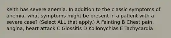 Keith has severe anemia. In addition to the classic symptoms of anemia, what symptoms might be present in a patient with a severe case? (Select ALL that apply.) A Fainting B Chest pain, angina, heart attack C Glossitis D Koilonychias E Tachycardia