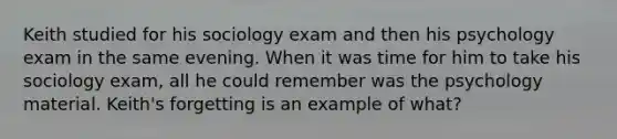 Keith studied for his sociology exam and then his psychology exam in the same evening. When it was time for him to take his sociology exam, all he could remember was the psychology material. Keith's forgetting is an example of what?