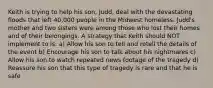 Keith is trying to help his son, Judd, deal with the devastating floods that left 40,000 people in the Midwest homeless. Judd's mother and two sisters were among those who lost their homes and of their belongings. A strategy that Keith should NOT implement to is: a) Allow his son to tell and retell the details of the event b) Encourage his son to talk about his nightmares c) Allow his son to watch repeated news footage of the tragedy d) Reassure his son that this type of tragedy is rare and that he is safe