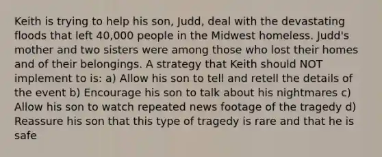 Keith is trying to help his son, Judd, deal with the devastating floods that left 40,000 people in the Midwest homeless. Judd's mother and two sisters were among those who lost their homes and of their belongings. A strategy that Keith should NOT implement to is: a) Allow his son to tell and retell the details of the event b) Encourage his son to talk about his nightmares c) Allow his son to watch repeated news footage of the tragedy d) Reassure his son that this type of tragedy is rare and that he is safe