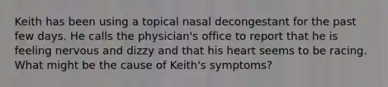 Keith has been using a topical nasal decongestant for the past few days. He calls the physician's office to report that he is feeling nervous and dizzy and that his heart seems to be racing. What might be the cause of Keith's symptoms?