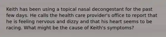 Keith has been using a topical nasal decongestant for the past few days. He calls the health care provider's office to report that he is feeling nervous and dizzy and that his heart seems to be racing. What might be the cause of Keith's symptoms?