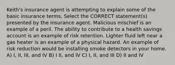 Keith's insurance agent is attempting to explain some of the basic insurance terms. Select the CORRECT statement(s) presented by the insurance agent. Malicious mischief is an example of a peril. The ability to contribute to a health savings account is an example of risk retention. Lighter fluid left near a gas heater is an example of a physical hazard. An example of risk reduction would be installing smoke detectors in your home. A) I, II, III, and IV B) I II, and IV C) I, II, and III D) II and IV