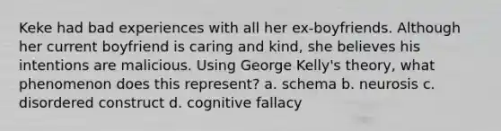 Keke had bad experiences with all her ex-boyfriends. Although her current boyfriend is caring and kind, she believes his intentions are malicious. Using George Kelly's theory, what phenomenon does this represent? a. schema b. neurosis c. disordered construct d. cognitive fallacy